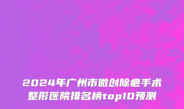 2024年广州市微创除疤手术整形医院排名榜top10预测
