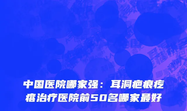 中国医院哪家强：耳洞疤痕疙瘩治疗医院前50名哪家最好