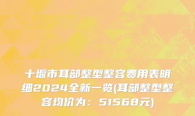 十堰市耳部整型整容费用表明细2024全新一览(耳部整型整容均价为：51568元)