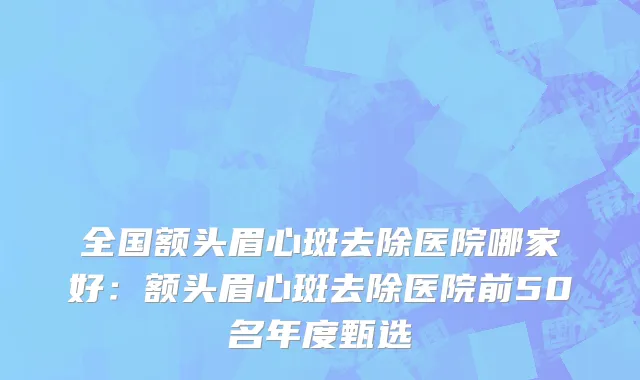 全国额头眉心斑去除医院哪家好：额头眉心斑去除医院前50名年度甄选