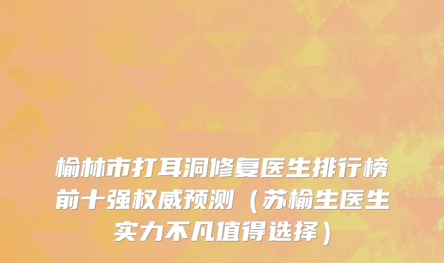 榆林市打耳洞修复医生排行榜前十强权威预测（苏榆生医生实力不凡值得选择）