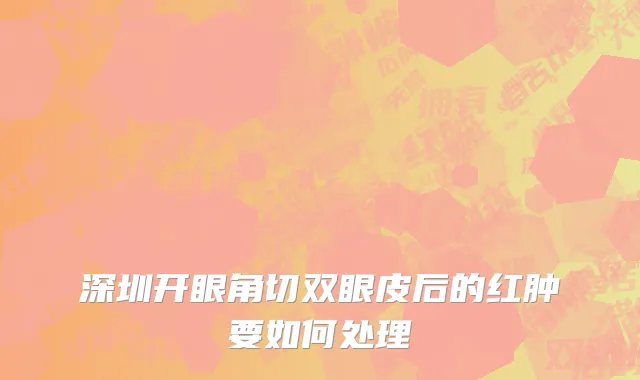 深圳开眼角切双眼皮后的红肿要如何处理