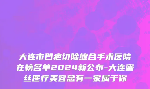 大连市凹疤切除缝合手术医院在榜名单2024新公布-大连蜜丝医疗美容总有一家属于你