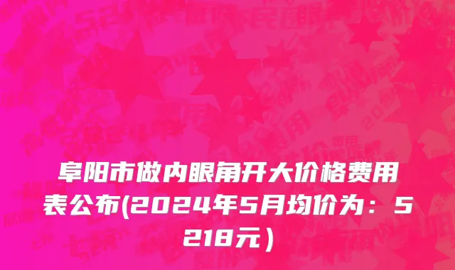 阜阳市做内眼角开大价格费用表公布(2024年5月均价为：5218元）