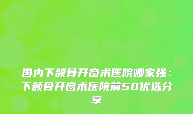 国内下颌骨开窗术医院哪家强：下颌骨开窗术医院前50优选分享