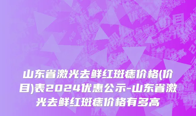 山东省激光去鲜红斑痣价格(价目)表2024优惠公示-山东省激光去鲜红斑痣价格有多高