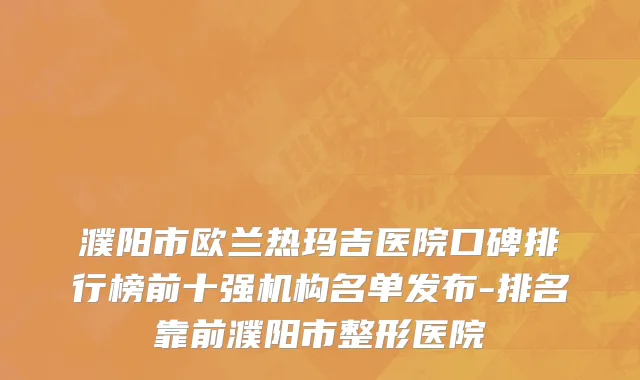 濮阳市欧兰热玛吉医院口碑排行榜前十强机构名单发布-排名靠前濮阳市整形医院