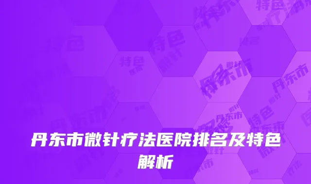 丹东市微针疗法医院排名及特色解析