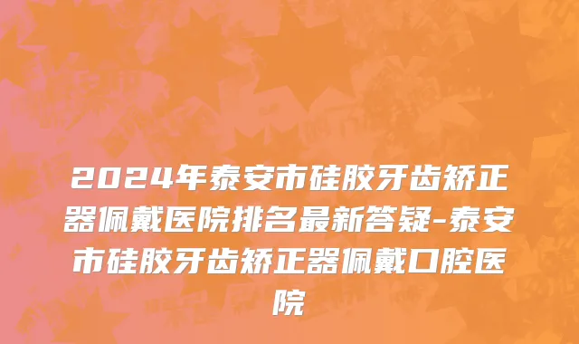 2024年泰安市硅胶牙齿矫正器佩戴医院排名最新答疑-泰安市硅胶牙齿矫正器佩戴口腔医院