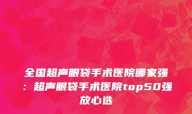 全国超声眼袋手术医院哪家强：超声眼袋手术医院top50强放心选
