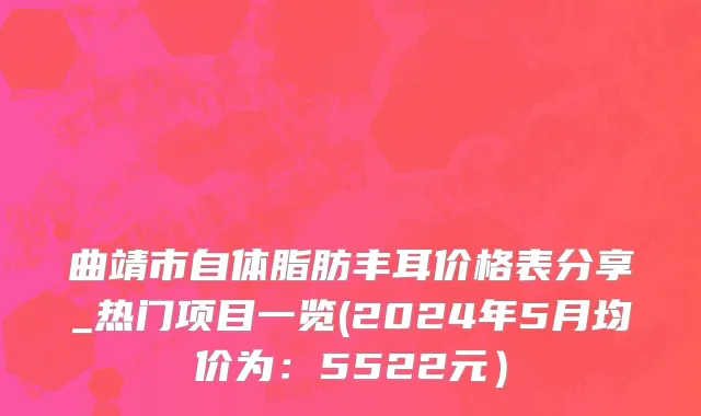 曲靖市自体脂肪丰耳价格表分享_热门项目一览(2024年5月均价为：5522元）