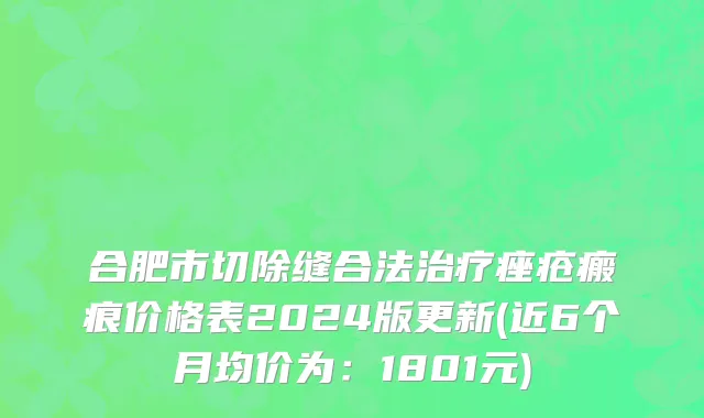 合肥市切除缝合法治疗痤疮瘢痕价格表2024版更新(近6个月均价为：1801元)