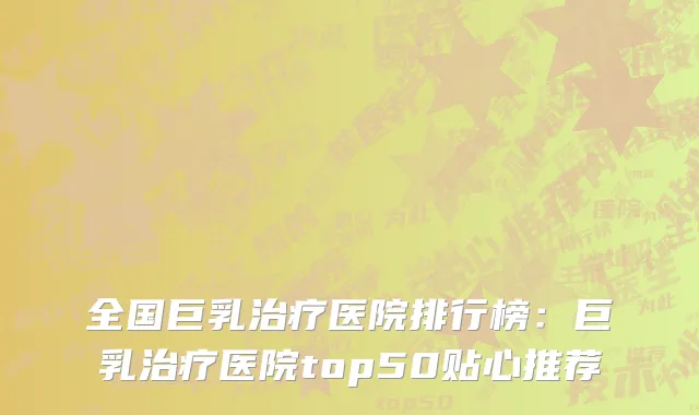 全国巨乳治疗医院排行榜：巨乳治疗医院top50贴心推荐