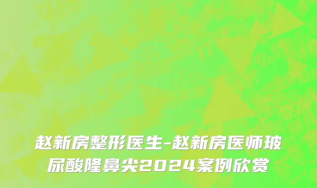 赵新房整形医生-赵新房医师玻尿酸隆鼻尖2024案例欣赏