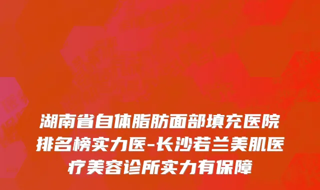 湖南省自体脂肪面部填充医院排名榜实力医-长沙若兰美肌医疗美容诊所实力有保障