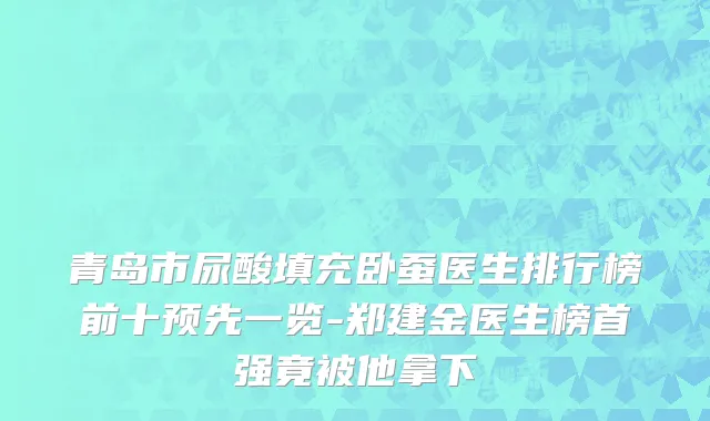 青岛市尿酸填充卧蚕医生排行榜前十预先一览-郑建金医生榜首强竟被他拿下