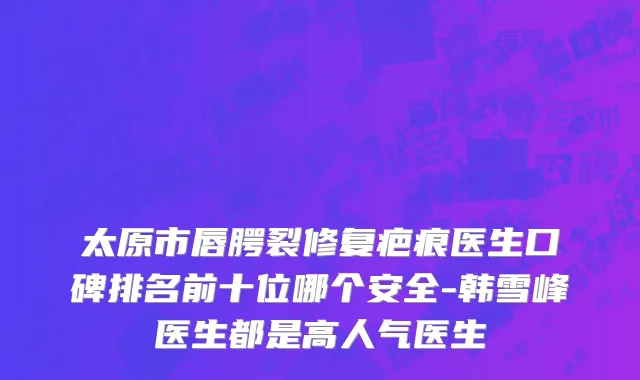 太原市唇腭裂修复疤痕医生口碑排名前十位哪个安全-韩雪峰医生都是高人气医生