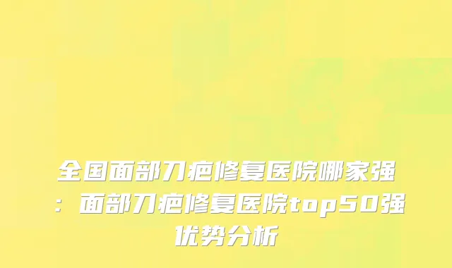全国面部刀疤修复医院哪家强：面部刀疤修复医院top50强优势分析