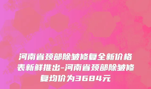河南省颈部除皱修复全新价格表新鲜推出-河南省颈部除皱修复均价为3684元