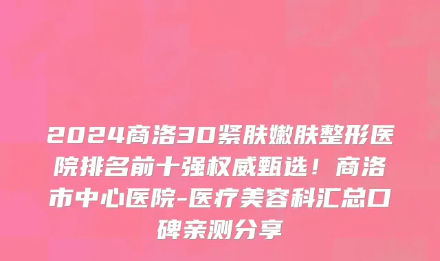 2024商洛3D紧肤嫩肤整形医院排名前十强权威甄选!商洛市中心医院-医疗美容科汇总口碑亲测分享