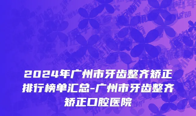 2024年广州市牙齿整齐矫正排行榜单汇总-广州市牙齿整齐矫正口腔医院