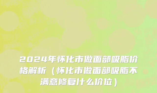 2024年怀化市做面部吸脂价格解析（怀化市做面部吸脂不满意修复什么价位）