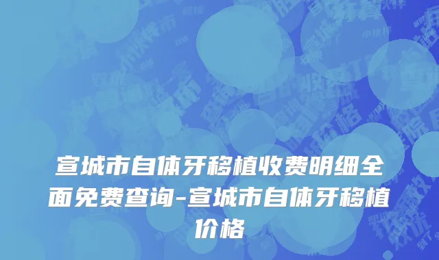 宣城市自体牙移植收费明细全面免费查询-宣城市自体牙移植价格