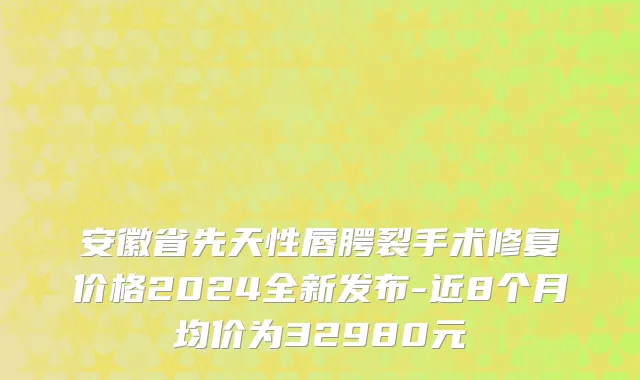 安徽省先天性唇腭裂手术修复价格2024全新发布-近8个月均价为32980元