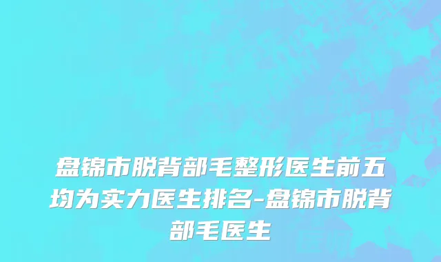 盘锦市脱背部毛整形医生前五均为实力医生排名-盘锦市脱背部毛医生