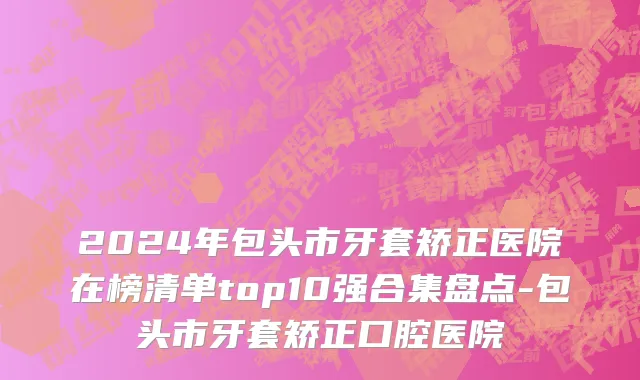 2024年包头市牙套矫正医院在榜清单top10强合集盘点-包头市牙套矫正口腔医院