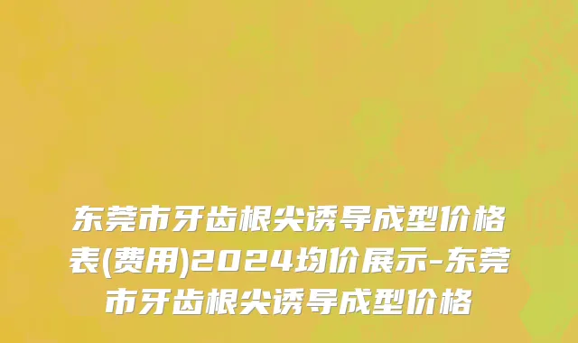 东莞市牙齿根尖诱导成型价格表(费用)2024均价展示-东莞市牙齿根尖诱导成型价格