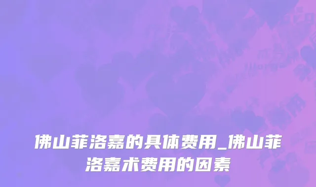 佛山菲洛嘉的具体费用_佛山菲洛嘉术费用的因素