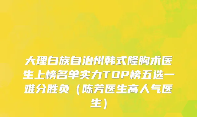 大理白族自治州韩式隆胸术医生上榜名单实力TOP榜五选一难分胜负（陈芳医生高人气医生）