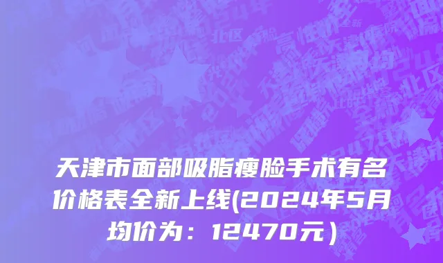 天津市面部吸脂瘦脸手术有名价格表全新上线(2024年5月均价为：12470元）