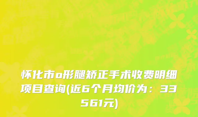 怀化市o形腿矫正手术收费明细项目查询(近6个月均价为：33561元)