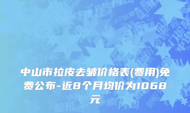 中山市拉皮去皱价格表(费用)免费公布-近8个月均价为1068元
