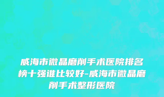 威海市微晶磨削手术医院排名榜十强谁比较好-威海市微晶磨削手术整形医院