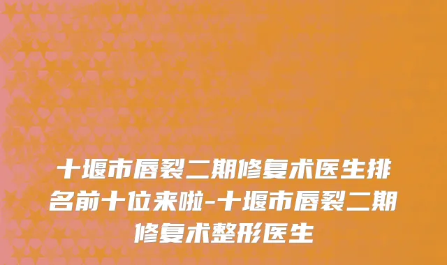十堰市唇裂二期修复术医生排名前十位来啦-十堰市唇裂二期修复术整形医生