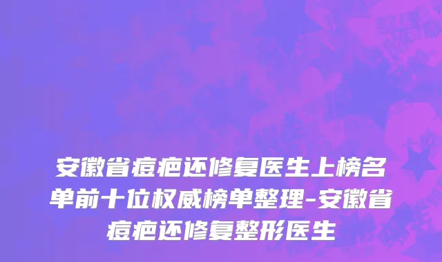 安徽省痘疤还修复医生上榜名单前十位权威榜单整理-安徽省痘疤还修复整形医生