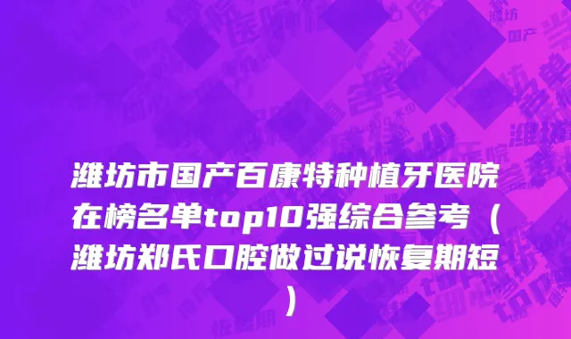 潍坊市国产百康特种植牙医院在榜名单top10强综合参考（潍坊郑氏口腔做过说恢复期短）