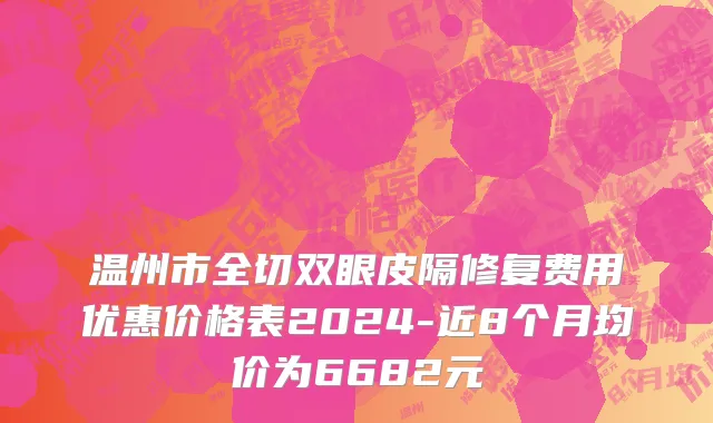 温州市全切双眼皮隔修复费用优惠价格表2024-近8个月均价为6682元