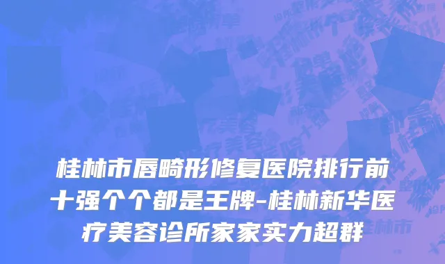 桂林市唇畸形修复医院排行前十强个个都是王牌-桂林新华医疗美容诊所家家实力超群