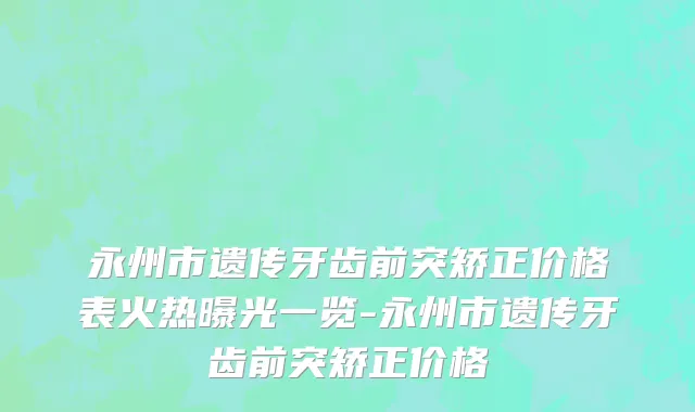 永州市遗传牙齿前突矫正价格表火热曝光一览-永州市遗传牙齿前突矫正价格