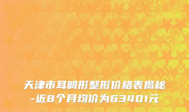 天津市耳畸形整形价格表揭秘-近8个月均价为63401元