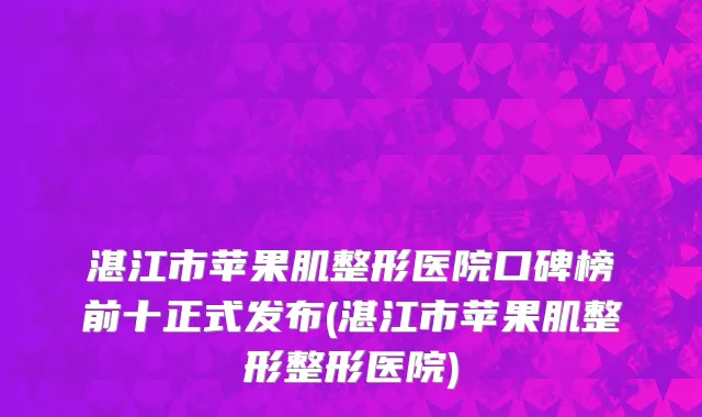 湛江市苹果肌整形医院口碑榜前十正式发布(湛江市苹果肌整形整形医院)
