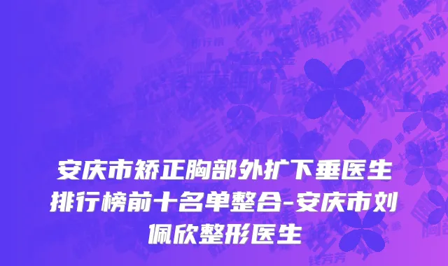 安庆市矫正胸部外扩下垂医生排行榜前十名单整合-安庆市刘佩欣整形医生