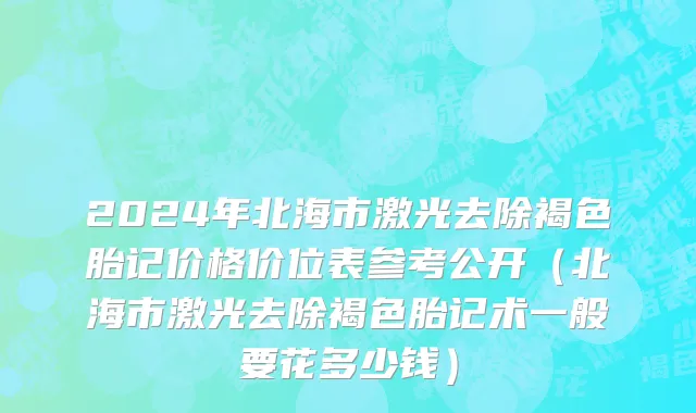 2024年北海市激光去除褐色胎记价格价位表参考公开（北海市激光去除褐色胎记术一般要花多少钱）