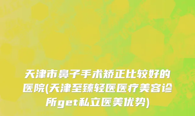 天津市鼻子手术矫正比较好的医院(天津至臻轻医医疗美容诊所get私立医美优势)