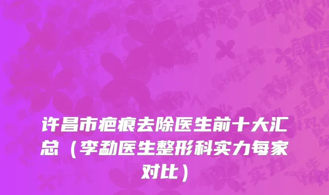 许昌市疤痕去除医生前十大汇总（李勐医生整形科实力每家对比）