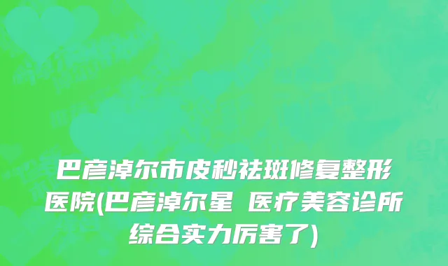 巴彦淖尔市皮秒祛斑修复整形医院(巴彦淖尔星燦医疗美容诊所综合实力厉害了)